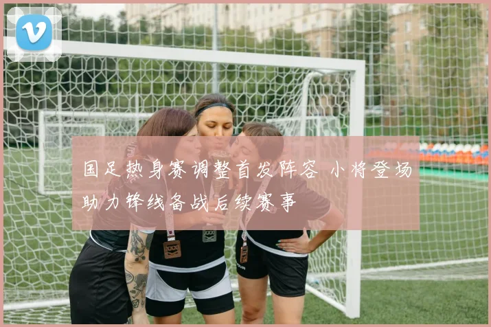 国足热身赛调整首发阵容 小将登场助力锋线备战后续赛事