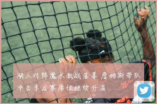 湖人对阵魔术激战落幕 詹姆斯带队冲击季后赛席位继续升温