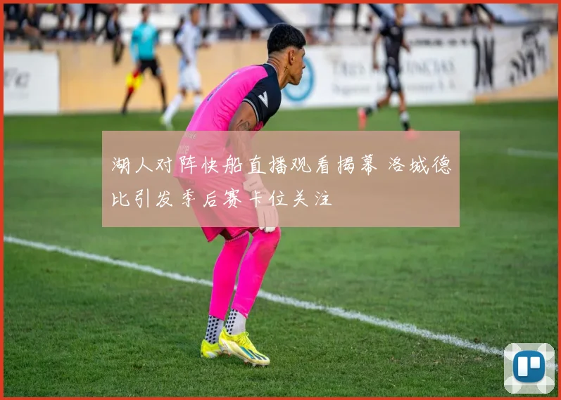 湖人对阵快船直播观看揭幕 洛城德比引发季后赛卡位关注